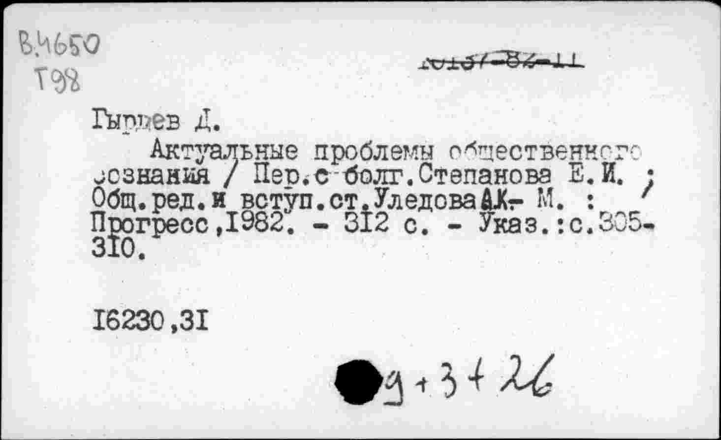 ﻿та

Гыррев Д.
Актуальные проблемы общественного незнания / Пеи*е болт.Степанова Е.И. • Общ.ред.и вступ.ст.Уледова^Кг М. : ' Прогресс ,1982. - Й2 с. - Указ. :с.305-
16230,31